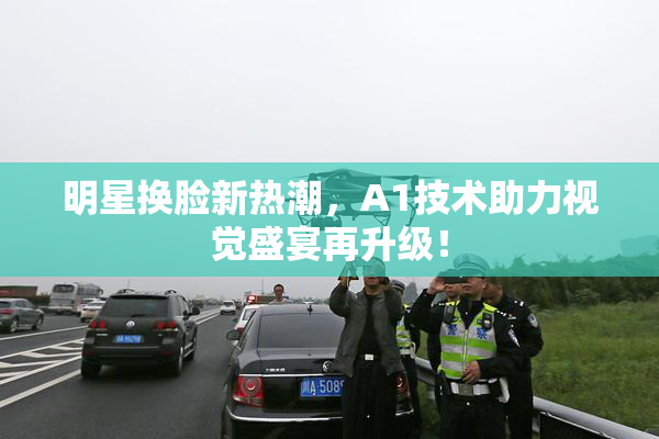 明星换脸新热潮，A1技术助力视觉盛宴再升级！