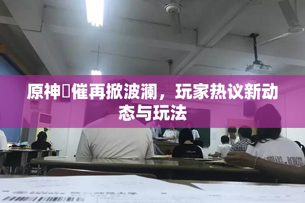 原神婬催再掀波澜，玩家热议新动态与玩法