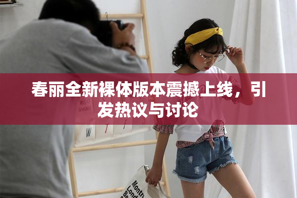 春丽全新裸体版本震撼上线，引发热议与讨论