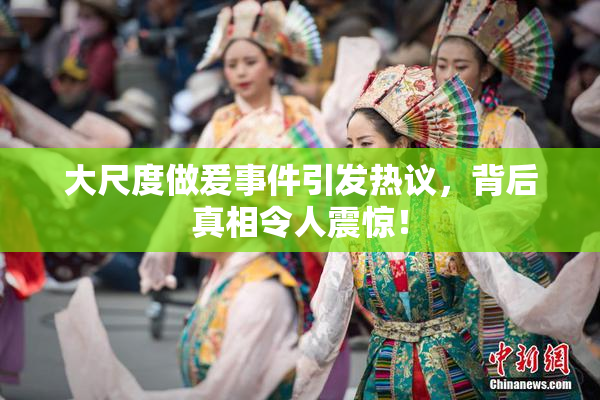 大尺度做爰事件引发热议，背后真相令人震惊！