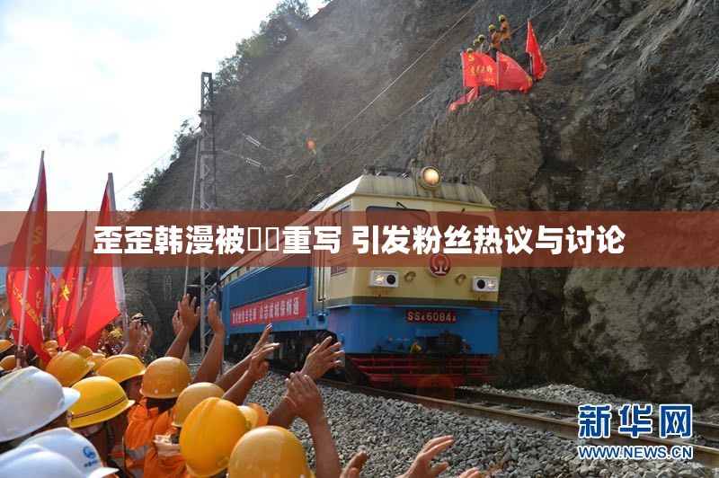 歪歪韩漫被❌‌重写 引发粉丝热议与讨论
