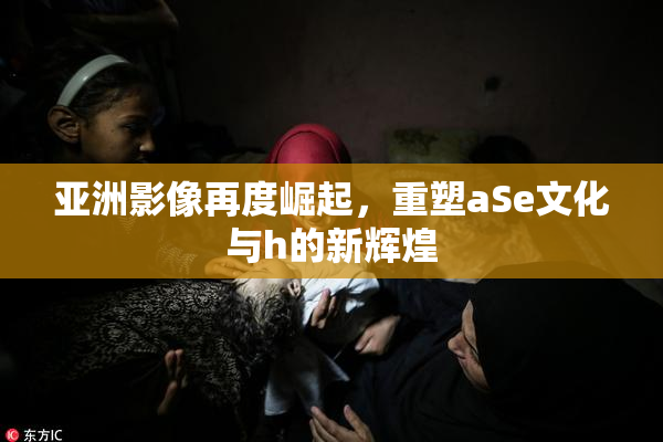 亚洲影像再度崛起，重塑aSe文化与h的新辉煌