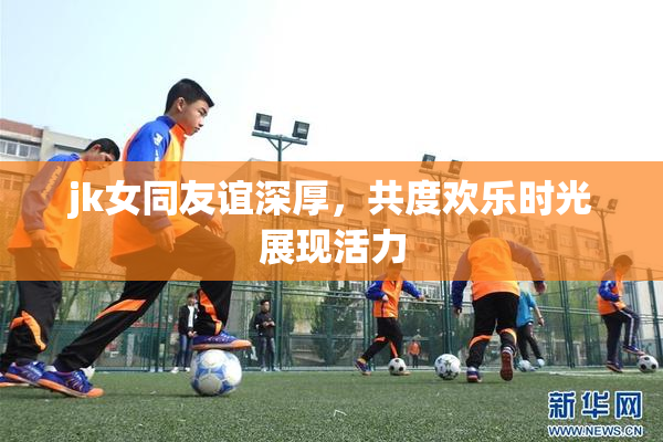 jk女同友谊深厚，共度欢乐时光展现活力
