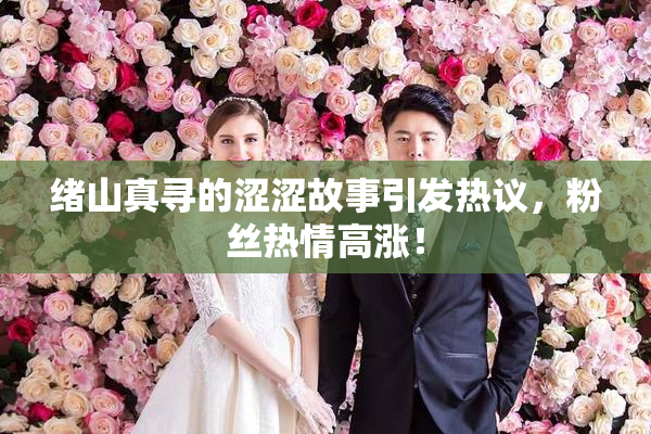 绪山真寻的涩涩故事引发热议，粉丝热情高涨！