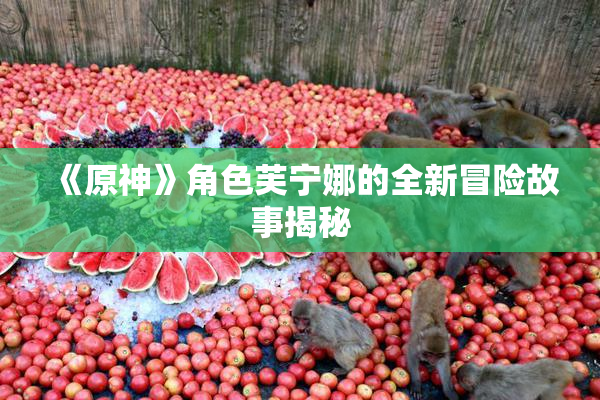《原神》角色芙宁娜的全新冒险故事揭秘