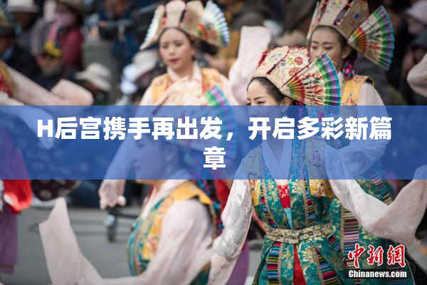H后宫携手再出发，开启多彩新篇章