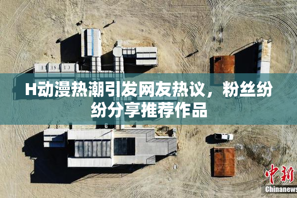H动漫热潮引发网友热议，粉丝纷纷分享推荐作品