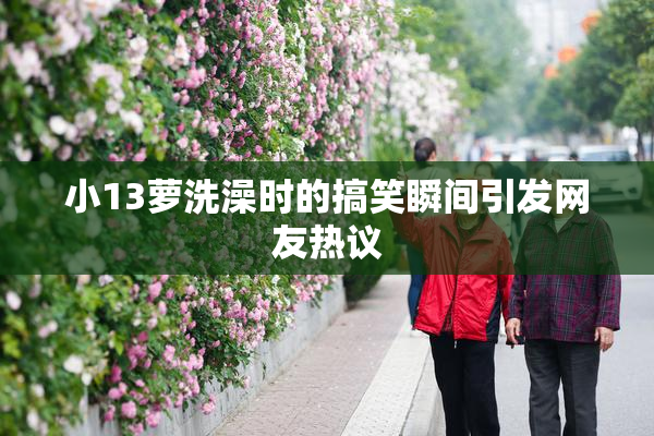 小13萝洗澡时的搞笑瞬间引发网友热议