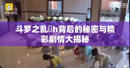 斗罗之乱婬h背后的秘密与精彩剧情大揭秘