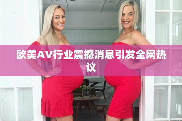 欧美AV行业震撼消息引发全网热议