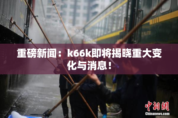 重磅新闻：k66k即将揭晓重大变化与消息！