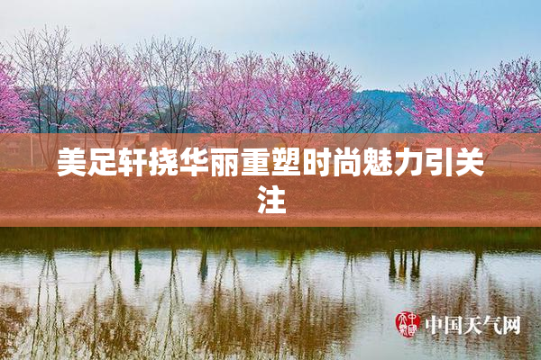 美足轩挠华丽重塑时尚魅力引关注