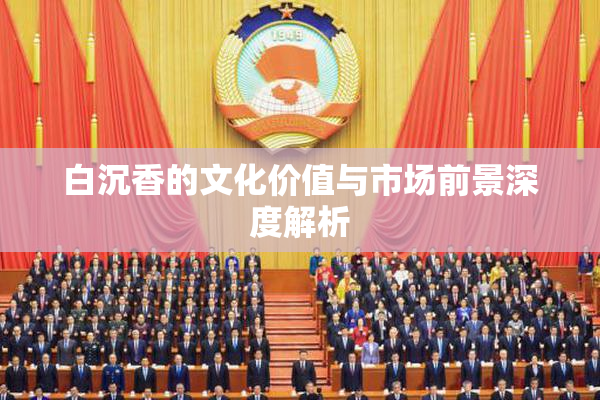 白沉香的文化价值与市场前景深度解析