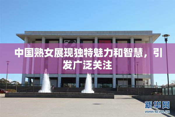中国熟女展现独特魅力和智慧，引发广泛关注