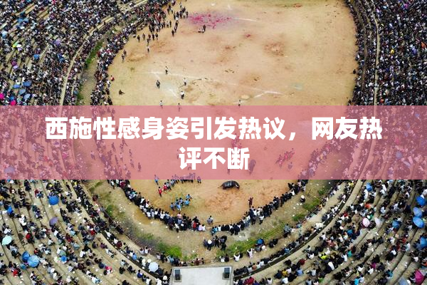 西施性感身姿引发热议，网友热评不断