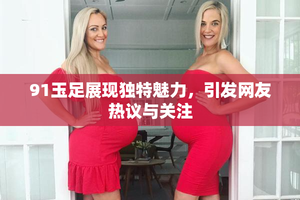 91玉足展现独特魅力，引发网友热议与关注
