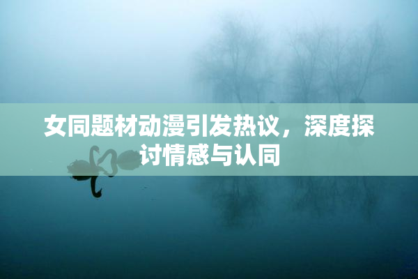 女同题材动漫引发热议，深度探讨情感与认同