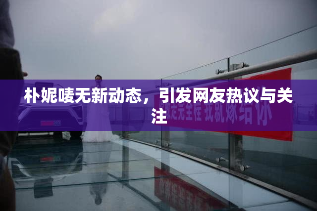 朴妮唛无新动态，引发网友热议与关注