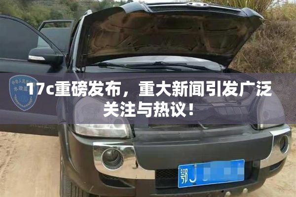 17c重磅发布，重大新闻引发广泛关注与热议！