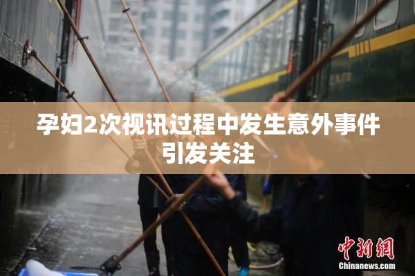 孕妇2次视讯过程中发生意外事件引发关注