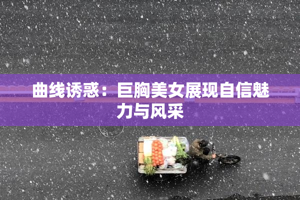 曲线诱惑：巨胸美女展现自信魅力与风采