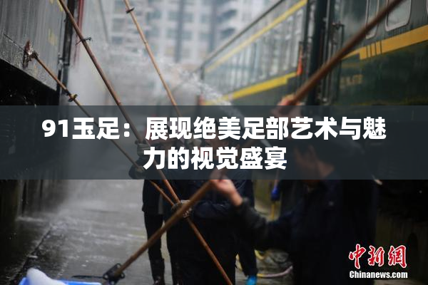 91玉足：展现绝美足部艺术与魅力的视觉盛宴
