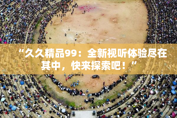“久久精品99：全新视听体验尽在其中，快来探索吧！”