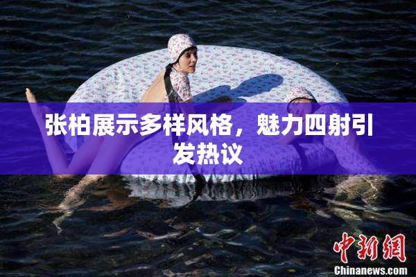 张柏展示多样风格，魅力四射引发热议