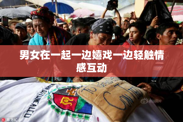 男女在一起一边嬉戏一边轻触情感互动