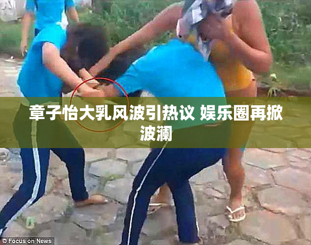 章子怡大乳风波引热议 娱乐圈再掀波澜