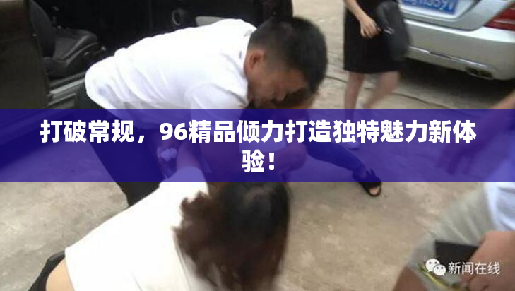 打破常规，96精品倾力打造独特魅力新体验！