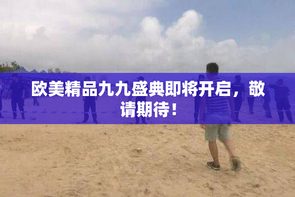 欧美精品九九盛典即将开启，敬请期待！