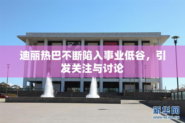 迪丽热巴不断陷入事业低谷，引发关注与讨论