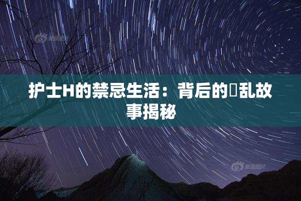 护士H的禁忌生活：背后的婬乱故事揭秘