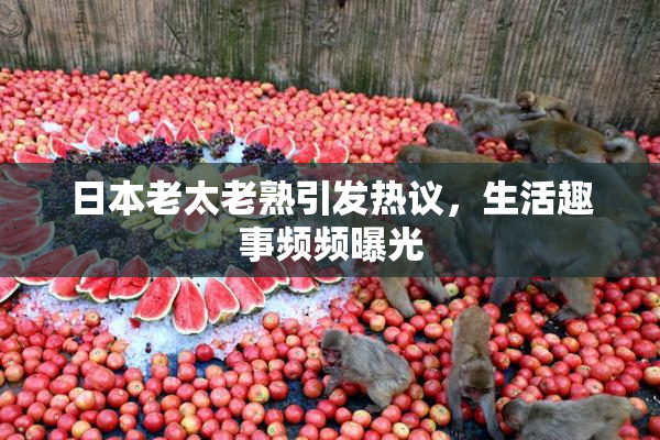 日本老太老熟引发热议，生活趣事频频曝光