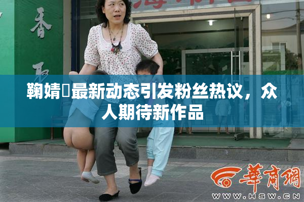 鞠婧祎最新动态引发粉丝热议，众人期待新作品