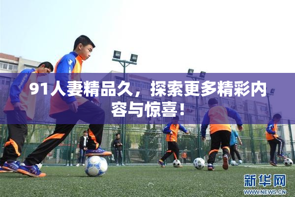 91人妻精品久，探索更多精彩内容与惊喜！