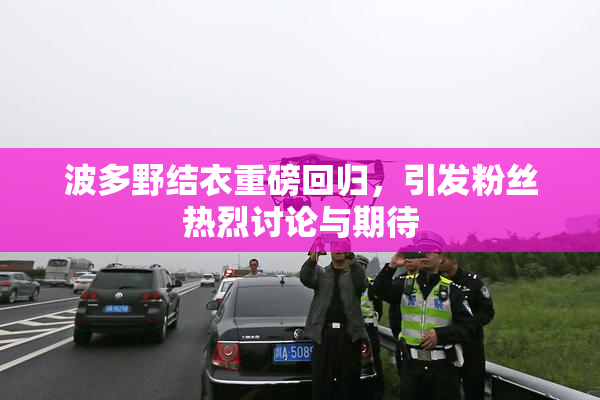波多野结衣重磅回归，引发粉丝热烈讨论与期待