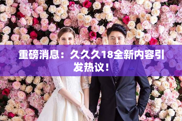 重磅消息：久久久18全新内容引发热议！