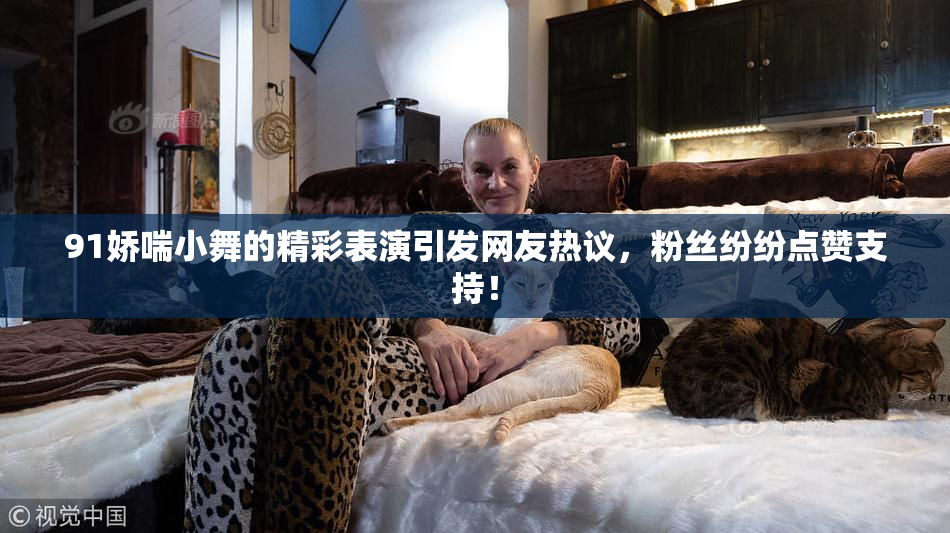 91娇喘小舞的精彩表演引发网友热议，粉丝纷纷点赞支持！