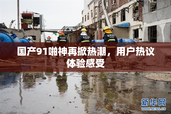 国产91啪神再掀热潮，用户热议体验感受