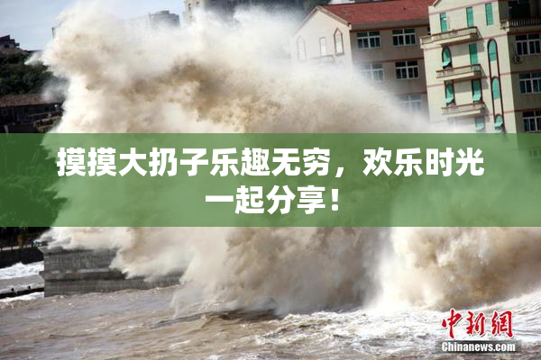 摸摸大扔子乐趣无穷，欢乐时光一起分享！