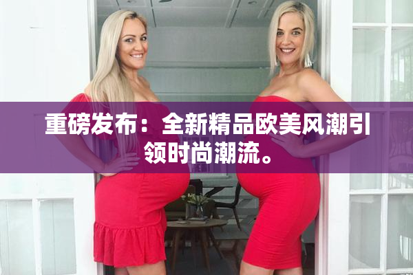 重磅发布：全新精品欧美风潮引领时尚潮流。