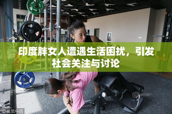 印度胖女人遭遇生活困扰，引发社会关注与讨论