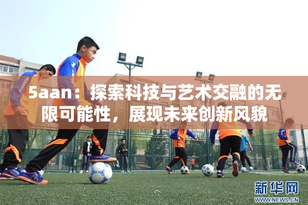 5aan：探索科技与艺术交融的无限可能性，展现未来创新风貌