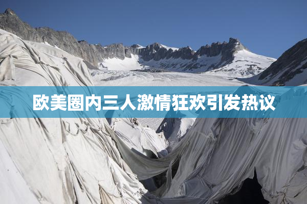 欧美圈内三人激情狂欢引发热议
