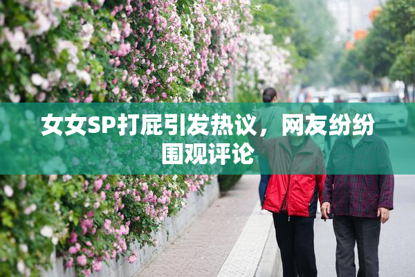 女女SP打屁引发热议，网友纷纷围观评论