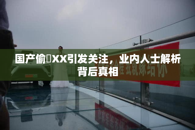 国产偷抇XX引发关注，业内人士解析背后真相