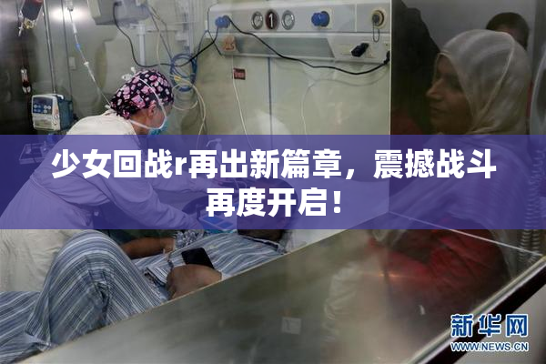 少女回战r再出新篇章，震撼战斗再度开启！