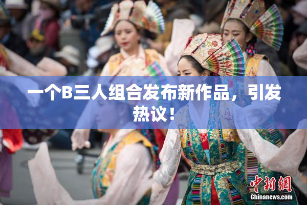 一个B三人组合发布新作品，引发热议！
